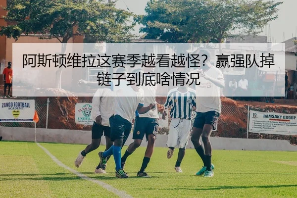 阿斯顿维拉这赛季越看越怪？赢强队掉链子到底啥情况