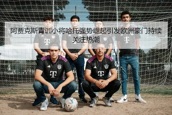 阿贾克斯青训小将哈托强势崛起引发欧洲豪门持续关注热潮