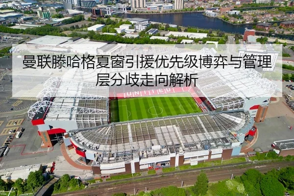 曼联滕哈格夏窗引援优先级博弈与管理层分歧走向解析
