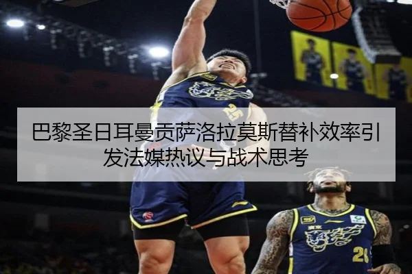 巴黎圣日耳曼贡萨洛拉莫斯替补效率引发法媒热议与战术思考