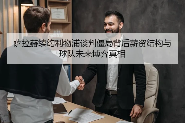 萨拉赫续约利物浦谈判僵局背后薪资结构与球队未来博弈真相