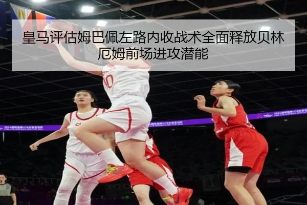 皇马评估姆巴佩左路内收战术全面释放贝林厄姆前场进攻潜能