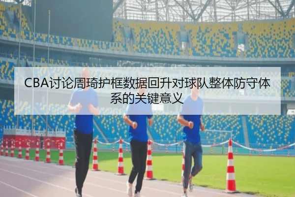 CBA讨论周琦护框数据回升对球队整体防守体系的关键意义