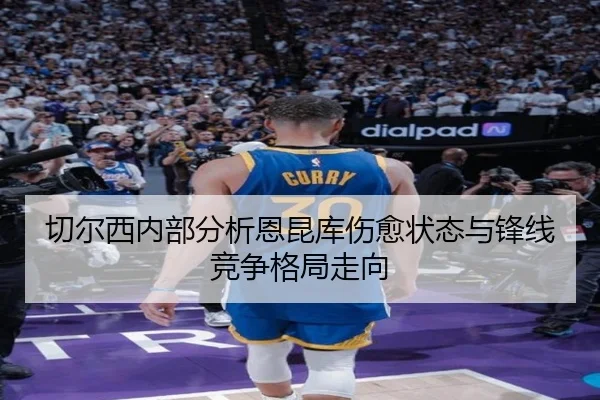 切尔西内部分析恩昆库伤愈状态与锋线竞争格局走向