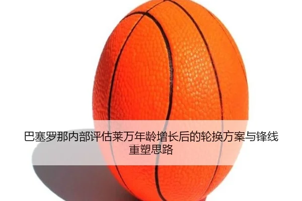 巴塞罗那内部评估莱万年龄增长后的轮换方案与锋线重塑思路