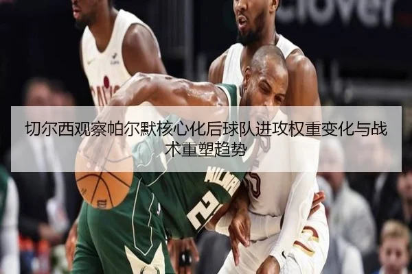 切尔西观察帕尔默核心化后球队进攻权重变化与战术重塑趋势
