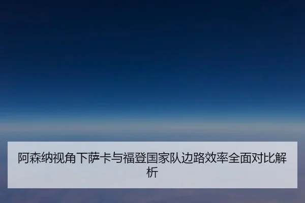 阿森纳视角下萨卡与福登国家队边路效率全面对比解析